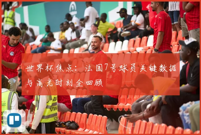 世界杯焦点：法国7号球员关键数据与高光时刻全回顾