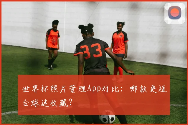 世界杯照片管理App对比：哪款更适合球迷收藏？