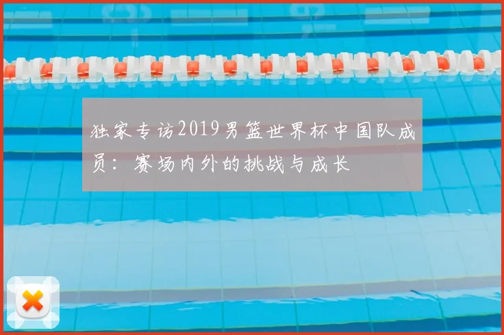 独家专访2019男篮世界杯中国队成员:赛场内外的挑战与成长