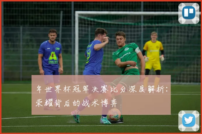年世界杯冠军决赛比分深度解析：荣耀背后的战术博弈
