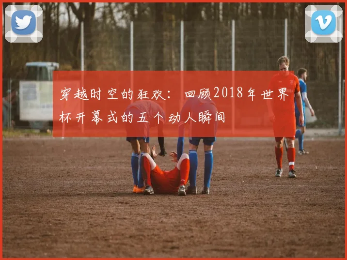 穿越时空的狂欢：回顾2018年世界杯开幕式的五个动人瞬间