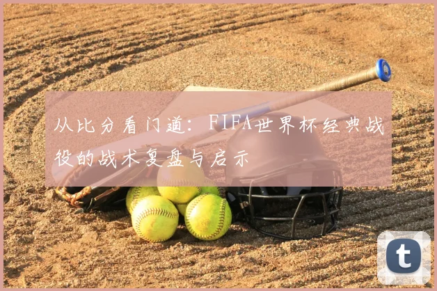 从比分看门道:FIFA世界杯经典战役的战术复盘与启示