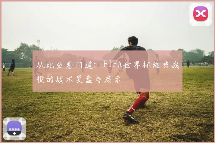 从比分看门道:FIFA世界杯经典战役的战术复盘与启示