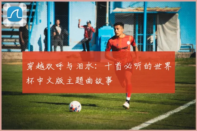穿越欢呼与泪水：十首必听的世界杯中文版主题曲故事