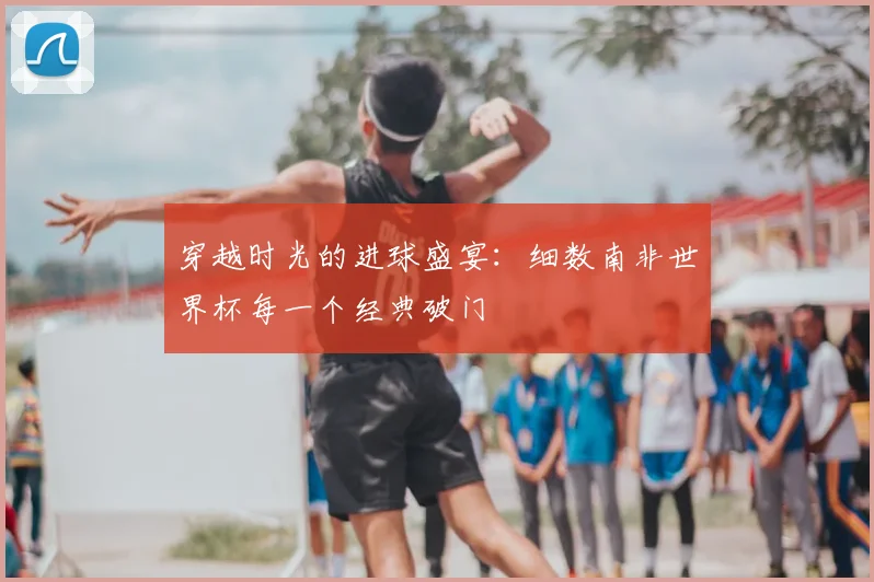 穿越时光的进球盛宴：细数南非世界杯每一个经典破门