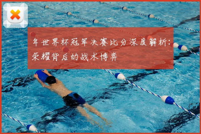 年世界杯冠军决赛比分深度解析：荣耀背后的战术博弈