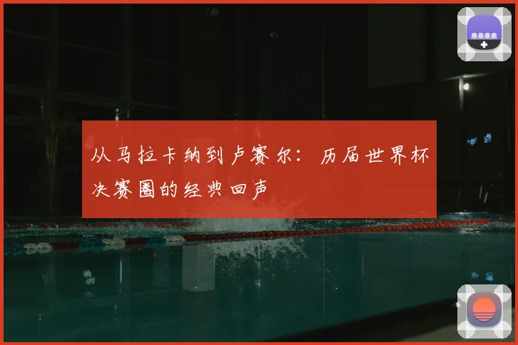 从马拉卡纳到卢赛尔：历届世界杯决赛圈的经典回声