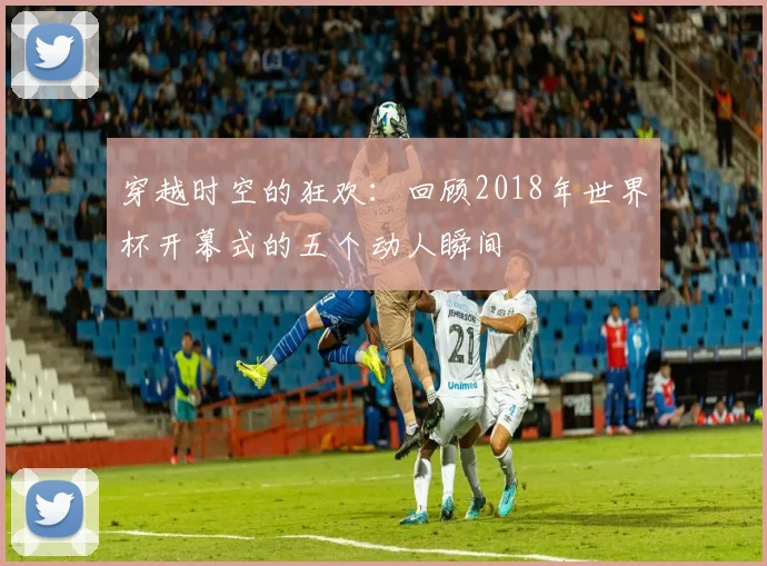 穿越时空的狂欢：回顾2018年世界杯开幕式的五个动人瞬间