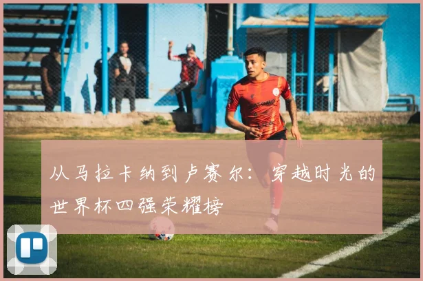 从马拉卡纳到卢赛尔：穿越时光的世界杯四强荣耀榜