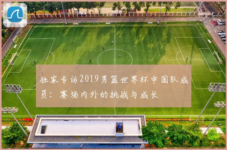 独家专访2019男篮世界杯中国队成员：赛场内外的挑战与成长