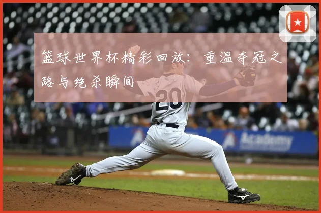 篮球世界杯精彩回放:重温夺冠之路与绝杀瞬间