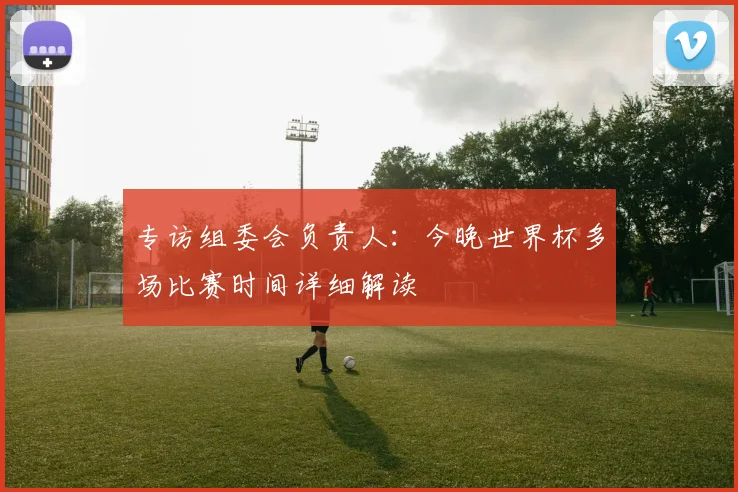 专访组委会负责人：今晚世界杯多场比赛时间详细解读