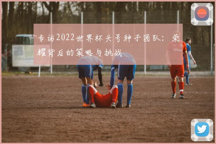 专访2022世界杯头号种子团队：荣耀背后的策略与挑战