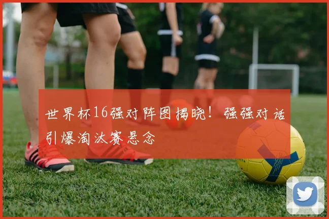 世界杯16强对阵图揭晓！强强对话引爆淘汰赛悬念